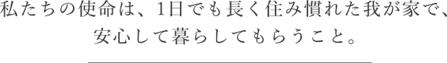 私たちの使命は、1日でも長く住み慣れた我が家で、安心して暮らしてもらうこと。